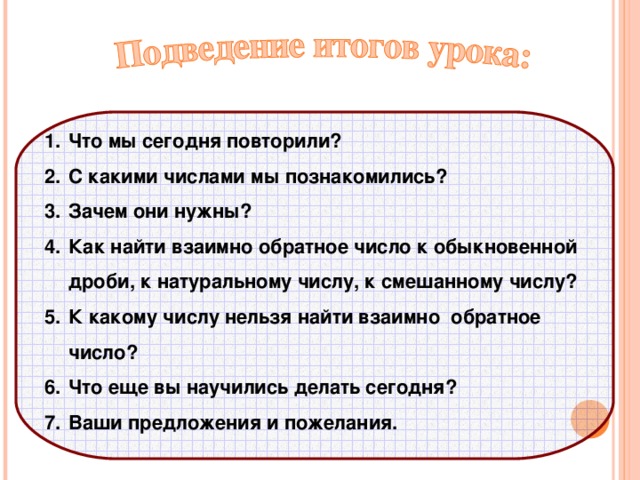 Что мы сегодня повторили ? С какими числами мы познакомились ? Зачем они нужны ? Как найти взаимно обратное число к обыкновенной дроби, к натуральному числу, к смешанному числу ? К какому числу нельзя найти взаимно обратное число ? Что еще вы научились делать сегодня ? Ваши предложения и пожелания.   