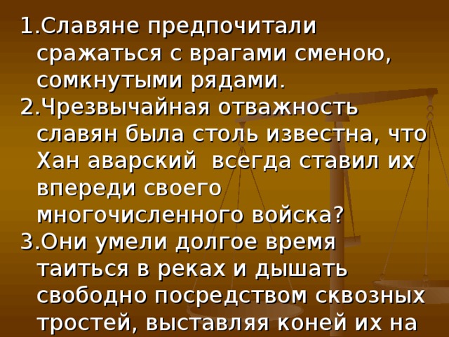 Славяне предпочитали сражаться с врагами сменою, сомкнутыми рядами. Чрезвычайная отважность славян была столь известна, что Хан аварский всегда ставил их впереди своего многочисленного войска? Они умели долгое время таиться в реках и дышать свободно посредством сквозных тростей, выставляя коней их на поверхность воды? 