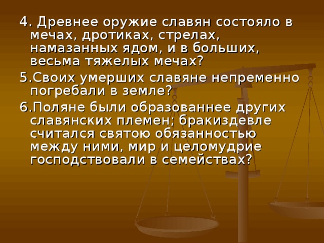 4. Древнее оружие славян состояло в мечах, дротиках, стрелах, намазанных ядом, и в больших, весьма тяжелых мечах? 5.Своих умерших славяне непременно погребали в земле? 6.Поляне были образованнее других славянских племен; бракиздевле считался святою обязанностью между ними, мир и целомудрие господствовали в семействах? 