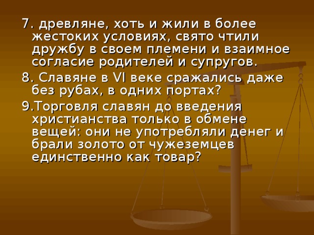 7. древляне, хоть и жили в более жестоких условиях, свято чтили дружбу в своем племени и взаимное согласие родителей и супругов. 8. Славяне в VI веке сражались даже без рубах, в одних портах? 9.Торговля славян до введения христианства только в обмене вещей: они не употребляли денег и брали золото от чужеземцев единственно как товар? 