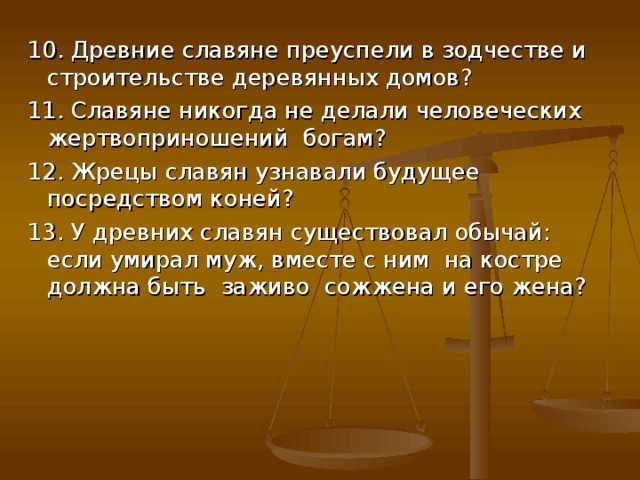 10. Древние славяне преуспели в зодчестве и строительстве деревянных домов? 11. Славяне никогда не делали человеческих жертвоприношений богам? 12. Жрецы славян узнавали будущее посредством коней? 13. У древних славян существовал обычай: если умирал муж, вместе с ним на костре должна быть заживо сожжена и его жена? 