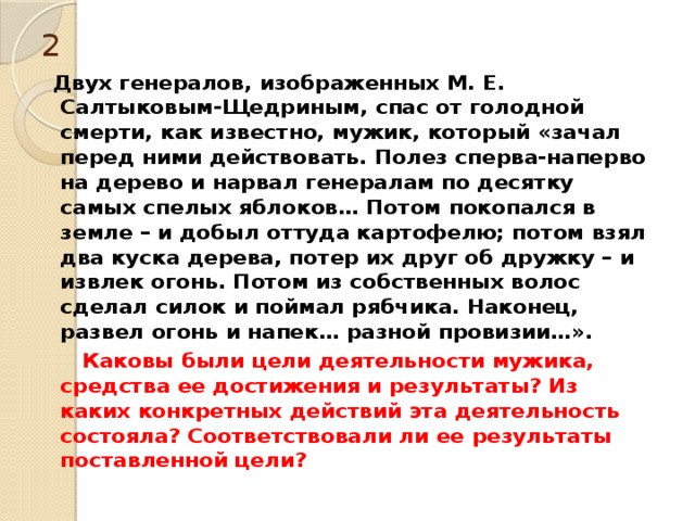 2  Двух генералов, изображенных М. Е. Салтыковым-Щедриным, спас от голодной смерти, как известно, мужик, который «зачал перед ними действовать. Полез сперва-наперво на дерево и нарвал генералам по десятку самых спелых яблоков… Потом покопался в земле – и добыл оттуда картофелю; потом взял два куска дерева, потер их друг об дружку – и извлек огонь. Потом из собственных волос сделал силок и поймал рябчика. Наконец, развел огонь и напек… разной провизии…».  Каковы были цели деятельности мужика, средства ее достижения и результаты? Из каких конкретных действий эта деятельность состояла? Соответствовали ли ее результаты поставленной цели? 