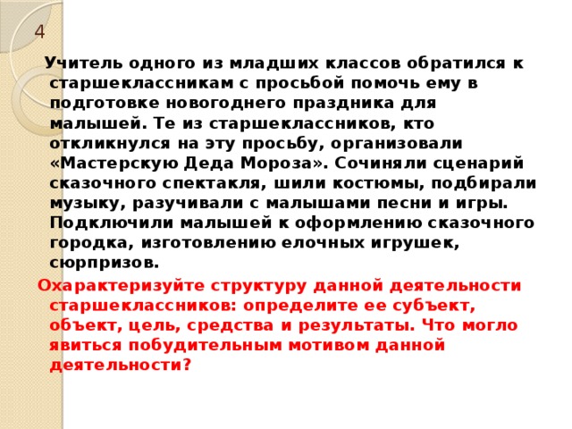 4  Учитель одного из младших классов обратился к старшеклассникам с просьбой помочь ему в подготовке новогоднего праздника для малышей. Те из старшеклассников, кто откликнулся на эту просьбу, организовали «Мастерскую Деда Мороза». Сочиняли сценарий сказочного спектакля, шили костюмы, подбирали музыку, разучивали с малышами песни и игры. Подключили малышей к оформлению сказочного городка, изготовлению елочных игрушек, сюрпризов. Охарактеризуйте структуру данной деятельности старшеклассников: определите ее субъект, объект, цель, средства и результаты. Что могло явиться побудительным мотивом данной деятельности? 