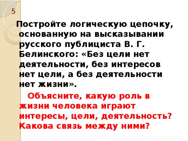 5  Постройте логическую цепочку, основанную на высказывании русского публициста В. Г. Белинского: «Без цели нет деятельности, без интересов нет цели, а без деятельности нет жизни».  Объясните, какую роль в жизни человека играют интересы, цели, деятельность? Какова связь между ними? 