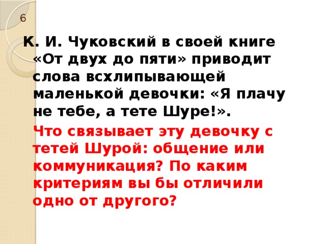 6 К. И. Чуковский в своей книге «От двух до пяти» приводит слова всхлипывающей маленькой девочки: «Я плачу не тебе, а тете Шуре!».  Что связывает эту девочку с тетей Шурой: общение или коммуникация? По каким критериям вы бы отличили одно от другого? 