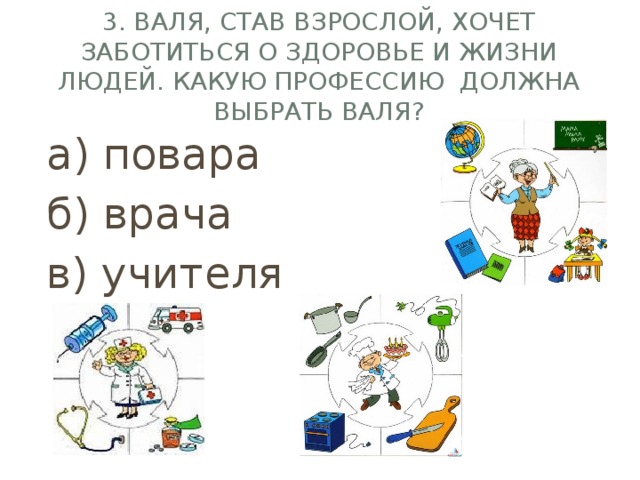 3. Валя, став взрослой, хочет заботиться о здоровье и жизни людей. Какую профессию должна выбрать валя? а) повара б) врача в) учителя 