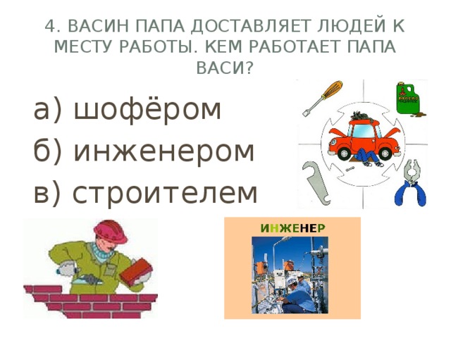 4. Васин папа доставляет людей к месту работы. Кем работает папа Васи? а) шофёром б) инженером в) строителем 