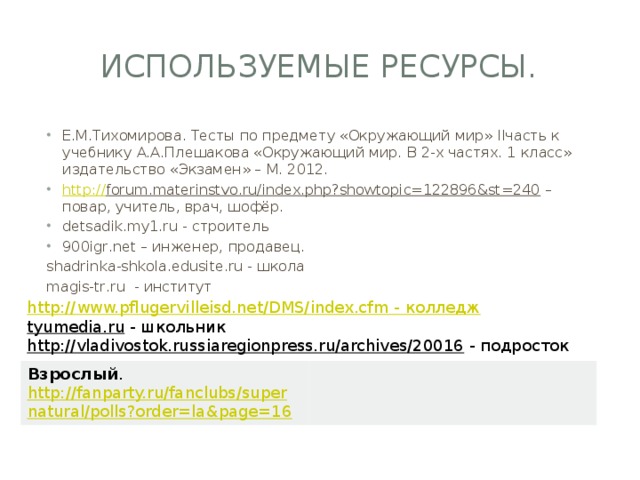 Используемые ресурсы. Е.М.Тихомирова. Тесты по предмету «Окружающий мир» IIчасть к учебнику А.А.Плешакова «Окружающий мир. В 2-х частях. 1 класс» издательство «Экзамен» – М. 2012. http:// forum.materinstvo.ru/index.php?showtopic=122896&st=240 – повар, учитель, врач, шофёр. detsadik.my1.ru - строитель 900igr.net – инженер, продавец. shadrinka-shkola.edusite.ru - школа magis-tr.ru - институт http://www.pflugervilleisd.net/DMS/index.cfm - колледж tyumedia.ru  - школьник http://vladivostok.russiaregionpress.ru/archives/20016  - подросток Взрослый . http://fanparty.ru/fanclubs/supernatural/polls?order=la&page=16  