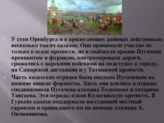 У стен Оренбурга и в прилегающих районах действовало несколько тысяч казахов. Они принимали участие не только в осаде крепости, но и снабжали армию Пугачева провиантом и фуражом, контролировали дороги, сражались с царскими войсками на подступах к городу, на Самарской дистанции и у Татищевой крепости. Часть казахских отрядов была послана Пугачевым на нижние яицкие форпосты. Здесь они влились в отряды сподвижников Пугачева-атамана Толкачева и татарина Тангаева. Эти отряды взяли Кулагинскую крепость. В Гурьеве казахи поддержали восставший местный гарнизон и пришедшего им на помощь атамана А. Овчинникова.  