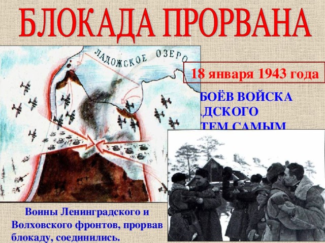  18 января 1943 года « … ПОСЛЕ СЕМИДНЕВНЫХ БОЁВ ВОЙСКА ВОЛХОВСКОГО И ЛЕНИНГРАДСКОГО ФРОНТОВ СОЕДИНИЛИСЬ И ТЕМ САМЫМ ПРОРВАЛИ БЛОКАДУ ЛЕНИНГРАДА…»  Воины Ленинградского и Волховского фронтов, прорвав блокаду, соединились. 