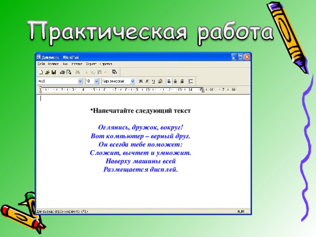 Напечатайте следующий текст  Оглянись, дружок, вокруг!  Вот компьютер – верный друг.  Он всегда тебе поможет:  Сложит, вычтет и умножит.  Наверху машины всей  Размещается дисплей. 