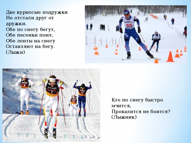 Две курносые подружки Не отстали друг от дружки. Обе по снегу бегут, Обе песенки поют, Обе ленты на снегу Оставляют на бегу. (Лыжи) Кто по снегу быстро мчится, Провалится не боится? (Лыжник) 