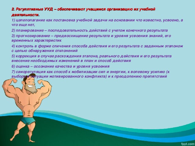 2. Регулятивные УУД – обеспечивают учащимся организацию их учебной деятельности . 1) целеполагание как постановка учебной задачи на основании что известно, усвоено, а что еще нет, 2) планирование – последовательность действий с учетом конечного результата 3) прогнозирование – предвосхищение результата и уровня усвоения знаний, его временных характеристик 4) контроль в форме сличения способа действия и его результата с заданным эталоном с целью обнаружения отклонений 5) коррекция в случае расхождения эталона, реального действия и его результата внесение необходимых изменений в план и способ действия 6) оценка – осознание качества и уровня усвоения 7) саморегуляция как способ к мобилизации сил и энергии, к волевому усилию (к выбору в ситуации мотивированного конфликта) и к преодолению препятствий  
