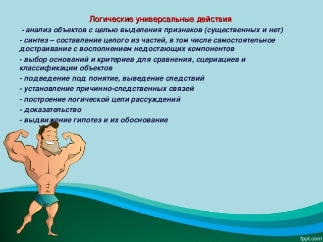 Логические универсальные действия  - анализ объектов с целью выделения признаков (существенных и нет) - синтез – составление целого из частей, в том числе самостоятельное достраивание с восполнением недостающих компонентов - выбор оснований и критериев для сравнения, сцериациев и классификации объектов - подведение под понятие, выведение следствий - установление причинно-следственных связей - построение логической цепи рассуждений - доказательство - выдвижение гипотез и их обоснование  