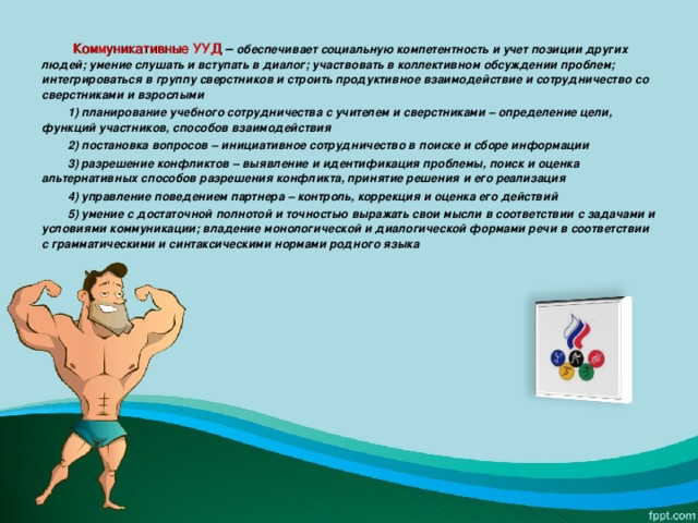  Коммуникативные УУД – обеспечивает социальную компетентность и учет позиции других людей; умение слушать и вступать в диалог; участвовать в коллективном обсуждении проблем; интегрироваться в группу сверстников и строить продуктивное взаимодействие и сотрудничество со сверстниками и взрослыми  1) планирование учебного сотрудничества с учителем и сверстниками – определение цели, функций участников, способов взаимодействия  2) постановка вопросов – инициативное сотрудничество в поиске и сборе информации  3) разрешение конфликтов – выявление и идентификация проблемы, поиск и оценка альтернативных способов разрешения конфликта, принятие решения и его реализация  4) управление поведением партнера – контроль, коррекция и оценка его действий  5) умение с достаточной полнотой и точностью выражать свои мысли в соответствии с задачами и условиями коммуникации; владение монологической и диалогической формами речи в соответствии с грамматическими и синтаксическими нормами родного языка  