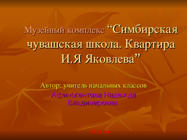 Музейный комплекс  “ Симбирская чувашская школа. Квартира И.Я Яковлева ” Автор: учитель начальных классов Афиногентова Надежда Владимировна 2013 год 