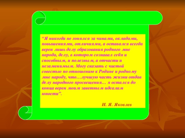 “ “ Я никогда не гонялся за чинами, окладами, повышениями, отличиями, а оставался всегда верен лишь делу образования родного мне народа, делу, в котором сознавал себя и способным, и полезным, а отчасти и незаменимым. Могу сказать с чистой совестью по отношению к Родине и родному мне народу, что…лучшую часть жизни отдав делу народного просвещения… я остался до конца верен моим заветным идеалам юности”.   И. Я. Яковлев  