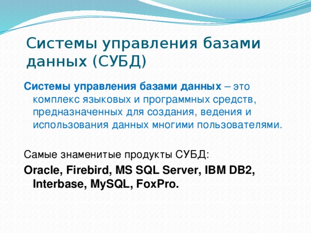 Системы управления базами данных (СУБД) Системы управления базами данных – это комплекс языковых и программных средств, предназначенных для создания, ведения и использования данных многими пользователями. Самые знаменитые продукты СУБД: Oracle, Firebird, MS SQL Server, IBM DB2, Interbase, MySQL, FoxPro. 