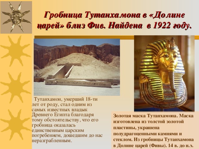 Гробница Тутанхамона в «Долине царей» близ Фив. Найдена в 1922 году.  Тутанхамон, умерший 18-ти лет от роду, стал одним из самых известных владык Древнего Египта благодаря тому обстоятельству, что его гробница оказалась единственным царским погребением, дошедшим до нас неразграбленным. Золотая маска Тутанхамона. Маска изготовлена из толстой золотой пластины, украшена полудрагоценными камнями и стеклом. Из гробницы Тутанхамона в Долине царей (Фивы). 14 в. до н.э.  