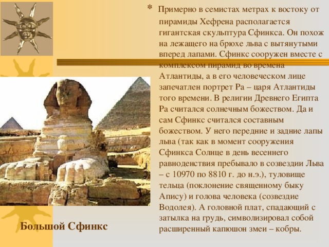 * Примерно в семистах метрах к востоку от пирамиды Хефрена располагается гигантская скульптура Сфинкса. Он похож на лежащего на брюхе льва с вытянутыми вперед лапами. Сфинкс сооружен вместе с комплексом пирамид во времена Атлантиды, а в его человеческом лице запечатлен портрет Ра – царя Атлантиды того времени. В религии Древнего Египта Ра считался солнечным божеством. Да и сам Сфинкс считался составным божеством. У него передние и задние лапы льва (так как в момент сооружения Сфинкса Солнце в день весеннего равноденствия пребывало в созвездии Льва – с 10970 по 8810 г. до н.э.), туловище тельца (поклонение священному быку Апису) и голова человека (созвездие Водолея). А головной плат, спадающий с затылка на грудь, символизировал собой расширенный капюшон змеи – кобры. Большой Сфинкс 