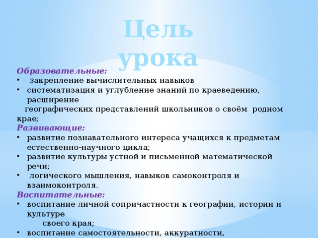 Цель урока Образовательные:  з акрепление вычислительных навыков систематизация и углубление знаний по краеведению, расширение  географических представлений школьников о своём родном крае; Развивающие:  развитие познавательного интереса учащихся к предметам естественно-научного цикла; развитие культуры устной и письменной математической речи;  логического мышления, навыков самоконтроля и взаимоконтроля. Воспитательные:  воспитание личной сопричастности к географии, истории и культуре  своего края; воспитание самостоятельности, аккуратности, наблюдательности и  внимательности, ответственности за результат собственного труда. 