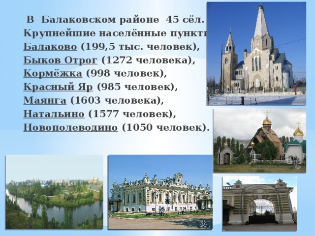  В Балаковском районе 45 сёл. Крупнейшие населённые пункты: Балаково  (199,5 тыс. человек), Быков Отрог  (1272 человека), Кормёжка  (998 человек), Красный Яр  (985 человек), Маянга  (1603 человека), Натальино  (1577 человек), Новополеводино  (1050 человек). 