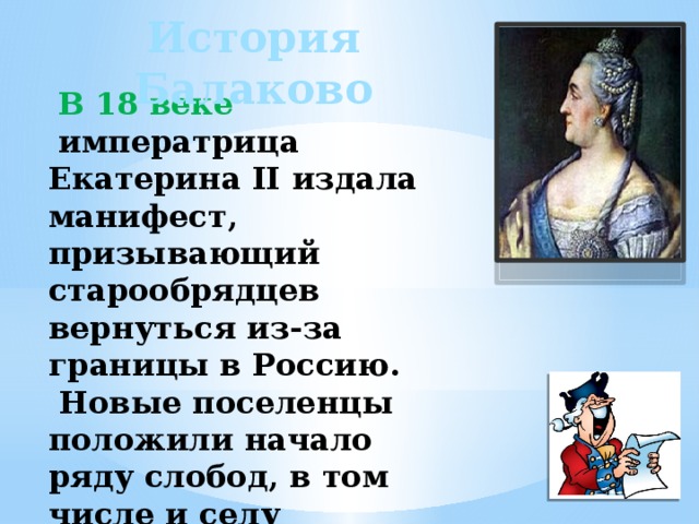 История Балаково  В 18 веке  императрица Екатерина II издала манифест, призывающий старообрядцев вернуться из-за границы в Россию.  Новые поселенцы положили начало ряду слобод, в том числе и селу Балаково (Булаково). 