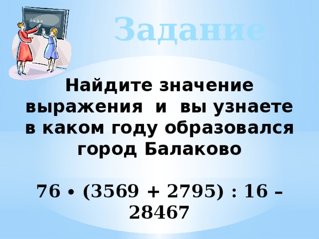 Задание Найдите значение выражения и вы узнаете в каком году образовался город Балаково   76 ∙ (3569 + 2795) : 16 – 28467 