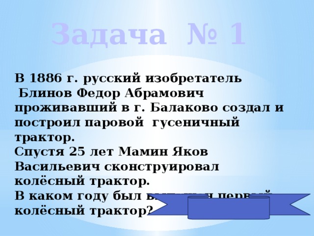 Задача № 1 В 1886 г. русский изобретатель  Блинов Федор Абрамович проживавший в г. Балаково создал и построил паровой гусеничный трактор. Спустя 25 лет Мамин Яков Васильевич сконструировал колёсный трактор. В каком году был выпущен первый колёсный трактор? 1911 году  