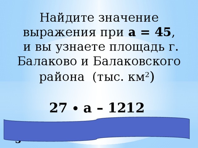 Найдите значение выражения при a = 45 ,  и вы узнаете площадь г. Балаково и Балаковского района (тыс. км 2 ) 27 ∙ a – 1212 27 ∙ 45 – 1212 = 1215 – 1212 = 3 