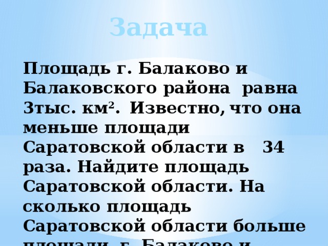 Задача Площадь г. Балаково и Балаковского района равна 3тыс. км 2 .  Известно,  что она меньше площади Саратовской области в 34 раза. Найдите площадь Саратовской области. На сколько площадь Саратовской области больше площади г. Балаково и Балаковского района? 