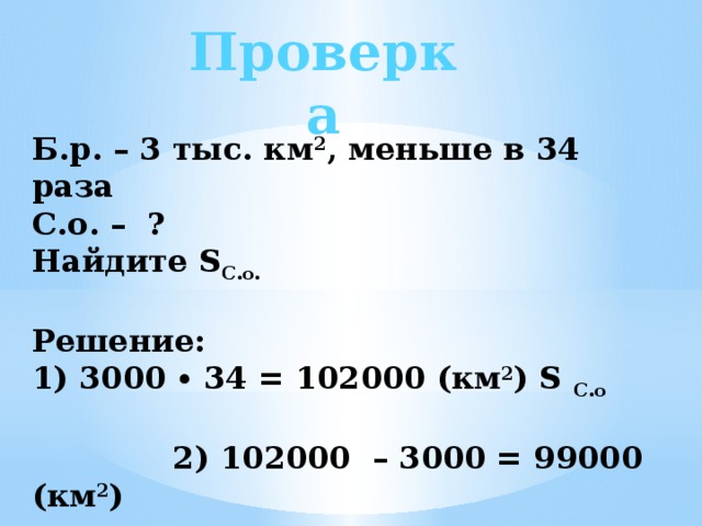 Проверка Б.р. – 3 тыс. км 2 , меньше в 34 раза С.о. – ? Найдите S С.о.  Решение: 1) 3000 ∙ 34 = 102000 (км 2 ) S С.о 2) 102000 – 3000 = 99000 (км 2 )  Ответ: 102000 км 2 ;  на 99000 км 2 . 