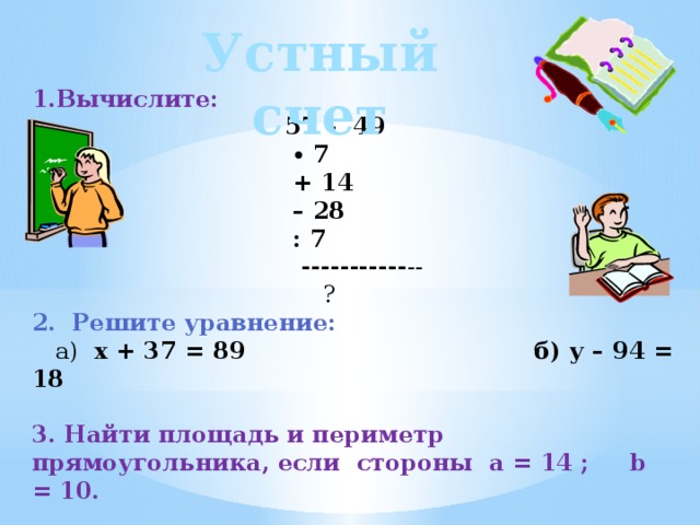 Устный счет 1.Вычислите:  57 – 49 ∙ 7  + 14 – 28  : 7  ----------- --  ? 2. Решите уравнение:  а) x + 37 = 89 б) у – 94 = 18 3. Найти площадь и периметр прямоугольника, если стороны a = 14 ; b = 10. a) S = ? б) Р = ? 