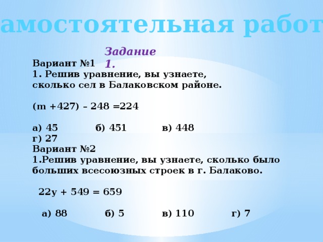 Самостоятельная работа Задание 1. Вариант №1 1. Решив уравнение, вы узнаете, сколько сел в Балаковском районе.  (m +427) – 248 =224  a) 45 б) 451 в) 448 г) 27 Вариант №2 1.Решив уравнение, вы узнаете, сколько было больших всесоюзных строек в г. Балаково.   22у + 549 = 659   a) 88 б) 5 в) 110 г) 7 