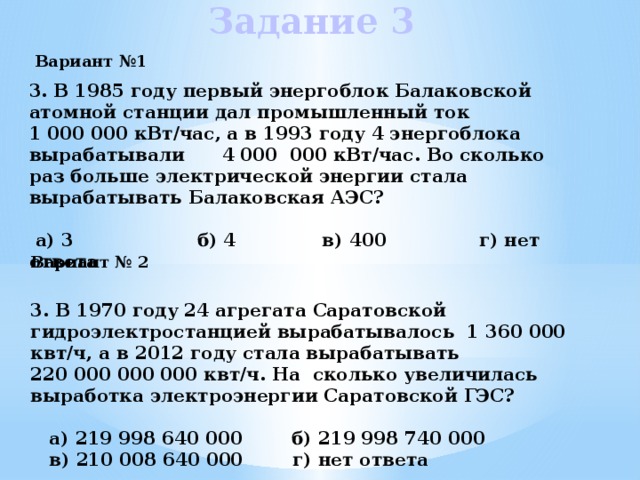 Задание 3  Вариант №1  3. В 1985 году первый энергоблок Балаковской атомной станции дал промышленный ток 1 000 000 кВт/час, а в 1993 году 4 энергоблока вырабатывали 4 000 000 кВт/час. Во сколько раз больше электрической энергии стала вырабатывать Балаковская АЭС?   a) 3 б) 4 в) 400 г) нет ответа   Вариант № 2 3. В 1970 году 24 агрегата Саратовской гидроэлектростанцией вырабатывалось 1 360 000 квт/ч, а в 2012 году стала вырабатывать 220 000 000 000 квт/ч. На сколько увеличилась выработка электроэнергии Саратовской ГЭС?   a) 219 998 640 000 б) 219 998 740 000  в) 210 008 640 000 г) нет ответа 