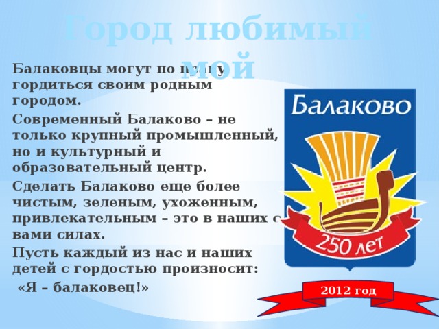 Город любимый мой Балаковцы могут по праву гордиться своим родным городом. Современный Балаково – не только крупный промышленный, но и культурный и образовательный центр. Сделать Балаково еще более чистым, зеленым, ухоженным, привлекательным – это в наших с вами силах. Пусть каждый из нас и наших детей с гордостью произносит:  «Я – балаковец!» 2012 год 