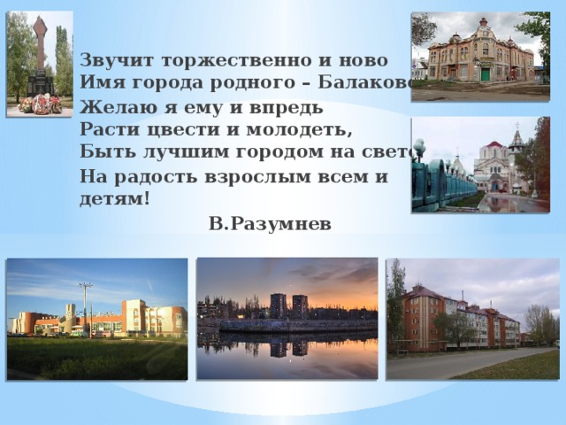 Звучит торжественно и ново  Имя города родного – Балаково. Желаю я ему и впредь  Расти цвести и молодеть,  Быть лучшим городом на свете, На радость взрослым всем и детям! В.Разумнев   