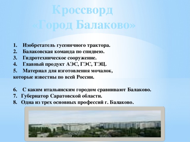 Кроссворд «Город Балаково» Изобретатель гусеничного трактора. Балаковская команда по спидвею. Гидротехническое сооружение. Главный продукт АЭС, ГЭС, ТЭЦ. Материал для изготовления мочалок, которые известны по всей России.  6. С каким итальянским городом сравнивают Балаково. 7. Губернатор Саратовской области. 8. Одна из трех основных профессий г. Балаково. 