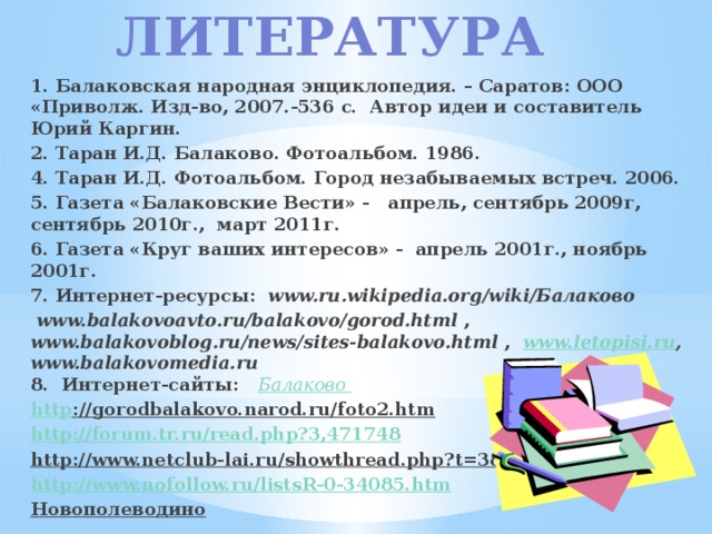 Литература 1. Балаковская народная энциклопедия. – Саратов: ООО «Приволж. Изд-во, 2007.-536 с. Автор идеи и составитель Юрий Каргин. 2. Таран И.Д. Балаково. Фотоальбом. 1986. 4. Таран И.Д. Фотоальбом. Город незабываемых встреч. 2006. 5. Газета «Балаковские Вести» - апрель, сентябрь 2009г, сентябрь 2010г., март 2011г. 6. Газета «Круг ваших интересов» - апрель 2001г., ноябрь 2001г. 7. Интернет-ресурсы: www.ru.wikipedia.org/wiki/Балаково   www.balakovoavto.ru/balakovo/gorod.html , www.balakovoblog.ru/news/sites-balakovo.html , www.letopisi.ru ,  www.balakovomedia.ru   8. Интернет-сайты: Балаково http ://gorodbalakovo.narod.ru/foto2.htm  http://forum.tr.ru/read.php?3,471748 http://www.netclub-lai.ru/showthread.php?t=3838  http://www.nofollow.ru/listsR-0-34085.htm Новополеводино    