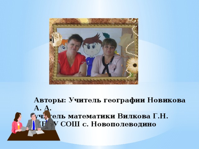 Авторы: Учитель географии Новикова А. А.  учитель математики Вилкова Г.Н.  МБОУ СОШ с. Новополеводино 