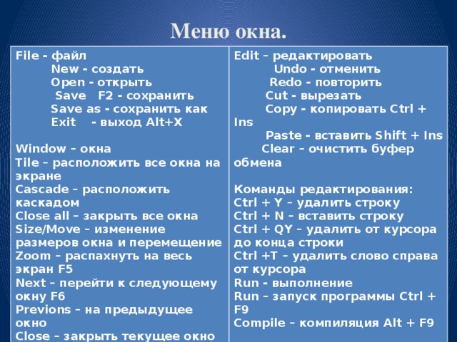 Меню окна. File - файл Edit – редактировать New - создать Open - открыть Undo - отменить Save F2 - сохранить Redo - повторить Cut - вырезать Save as - сохранить как Exit - выход Alt+X Copy - копировать Ctrl + Ins Paste - вставить Shift + Ins Clear – очистить буфер обмена Window – окна Tile – расположить все окна на экране Команды редактирования: Cascade – расположить каскадом Ctrl + Y – удалить строку Close all – закрыть все окна Ctrl + N – вставить строку Size/Move – изменение размеров окна и перемещение Zoom – распахнуть на весь экран F5 Ctrl + QY – удалить от курсора до конца строки Ctrl +T – удалить слово справа от курсора Next – перейти к следующему окну F6 Run - выполнение Previons – на предыдущее окно Close – закрыть текущее окно Alt + F3 Run – запуск программы Ctrl + F9 Compile – компиляция Alt + F9 