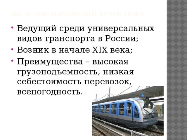 Железнодорожный транспорт Ведущий среди универсальных видов транспорта в России; Возник в начале XIX века; Преимущества – высокая грузоподъемность, низкая себестоимость перевозок, всепогодность. 