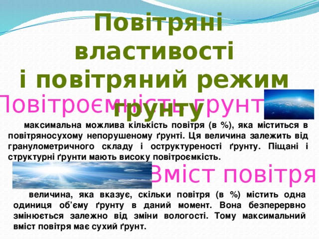 Повітряні властивості і повітряний режим грунту Повітроємність грунту максимальна можлива кількість повітря (в %), яка міститься в повітряносухому непорушеному ґрунті. Ця величина залежить від гранулометричного складу і оструктуреності ґрунту. Піщані і структурні ґрунти мають високу повітроємкість. Вміст повітря величина, яка вказує, скільки повітря (в %) містить одна одиниця об’єму ґрунту в даний момент. Вона безперервно змінюється залежно від зміни вологості. Тому максимальний вміст повітря має сухий ґрунт. 