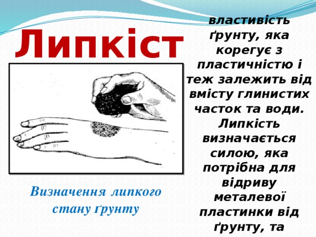 властивість ґрунту, яка корегує з пластичністю і теж залежить від вмісту глинистих часток та води. Липкість визначається силою, яка потрібна для відриву металевої пластинки від ґрунту, та виражається в г/см 2 . Липкість  Визначення липкого стану ґрунту 