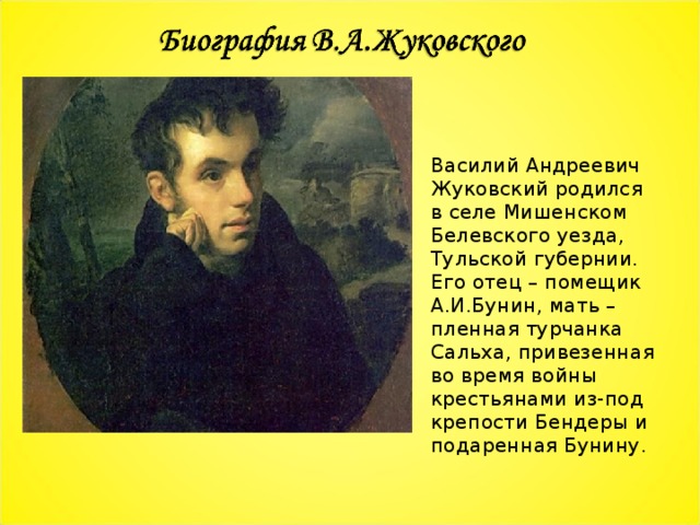 Василий Андреевич Жуковский родился в селе Мишенском Белевского уезда, Тульской губернии. Его отец – помещик А.И.Бунин, мать – пленная турчанка Сальха, привезенная во время войны крестьянами из-под крепости Бендеры и подаренная Бунину. 