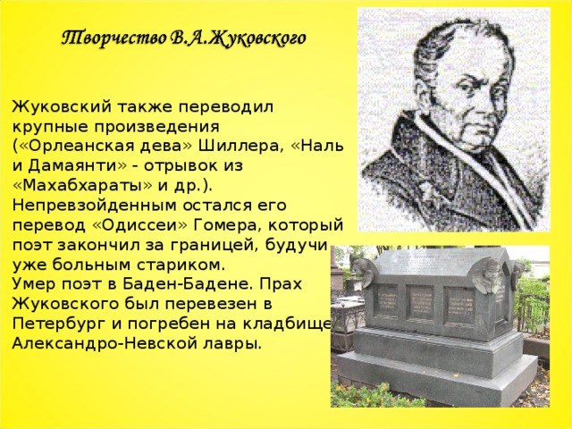 Жуковский также переводил крупные произведения («Орлеанская дева» Шиллера, «Наль и Дамаянти» - отрывок из «Махабхараты» и др.). Непревзойденным остался его перевод «Одиссеи» Гомера, который поэт закончил за границей, будучи уже больным стариком. Умер поэт в Баден-Бадене. Прах Жуковского был перевезен в Петербург и погребен на кладбище Александро-Невской лавры. 