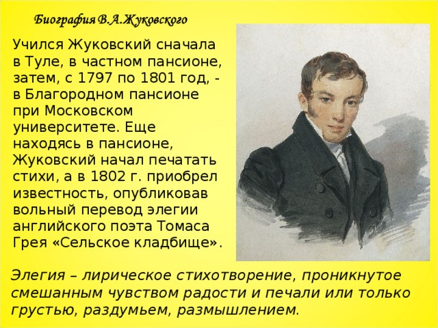 Учился Жуковский сначала в Туле, в частном пансионе, затем, с 1797 по 1801 год, - в Благородном пансионе при Московском университете. Еще находясь в пансионе, Жуковский начал печатать стихи, а в 1802 г. приобрел известность, опубликовав вольный перевод элегии английского поэта Томаса Грея «Сельское кладбище». Элегия – лирическое стихотворение, проникнутое смешанным чувством радости и печали или только грустью, раздумьем, размышлением. 