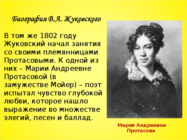 В том же 1802 году Жуковский начал занятия со своими племянницами Протасовыми. К одной из них – Марии Андреевне Протасовой (в замужестве Мойер) – поэт испытал чувство глубокой любви, которое нашло выражение во множестве элегий, песен и баллад. Мария Андреевна Протасова 