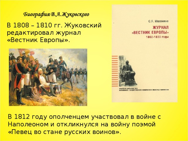 В 1808 – 1810 гг. Жуковский редактировал журнал «Вестник Европы». В 1812 году ополченцем участвовал в войне с Наполеоном и откликнулся на войну поэмой «Певец во стане русских воинов». 