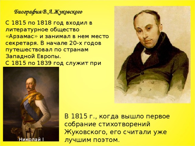 С 1815 по 1818 год входил в литературное общество «Арзамас» и занимал в нем место секретаря. В начале 20-х годов путешествовал по странам Западной Европы. С 1815 по 1839 год служит при дворе. В 1815 г., когда вышло первое собрание стихотворений Жуковского, его считали уже лучшим поэтом. Николай I 